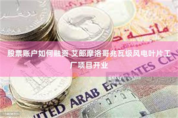 股票账户如何融资 艾郎摩洛哥兆瓦级风电叶片工厂项目开业