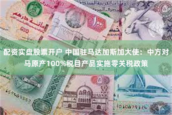 配资实盘股票开户 中国驻马达加斯加大使：中方对马原产100%税目产品实施零关税政策