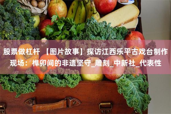 股票做杠杆 【图片故事】探访江西乐平古戏台制作现场：榫卯间的非遗坚守_雕刻_中新社_代表性