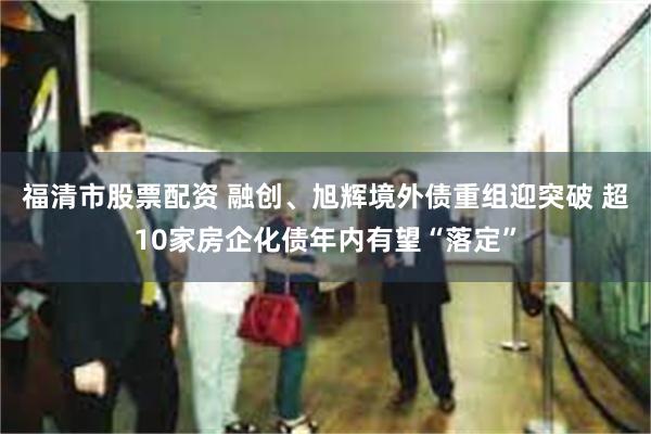 福清市股票配资 融创、旭辉境外债重组迎突破 超10家房企化债年内有望“落定”