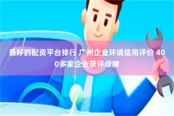 最好的配资平台排行 广州企业环境信用评价 400多家企业获评绿牌