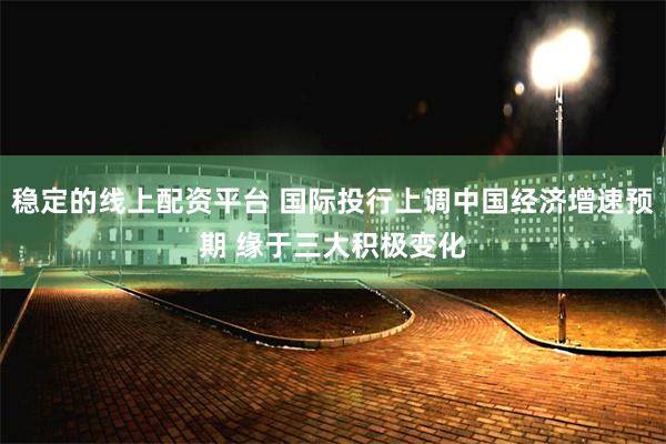 稳定的线上配资平台 国际投行上调中国经济增速预期 缘于三大积极变化