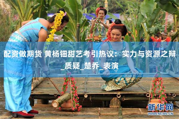 配资做期货 黄杨钿甜艺考引热议：实力与资源之辩_质疑_楚乔_表演