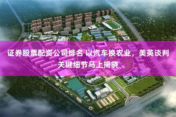 证券股票配资公司排名 以汽车换农业，美英谈判关键细节马上揭晓