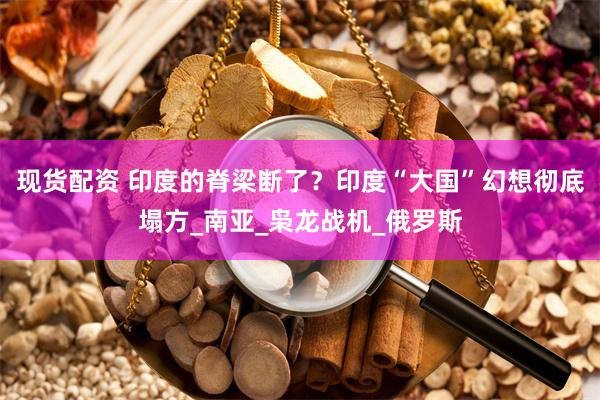 现货配资 印度的脊梁断了？印度“大国”幻想彻底塌方_南亚_枭龙战机_俄罗斯