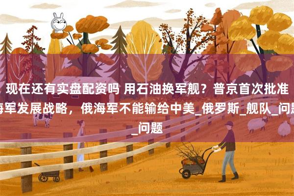 现在还有实盘配资吗 用石油换军舰？普京首次批准海军发展战略，俄海军不能输给中美_俄罗斯_舰队_问题