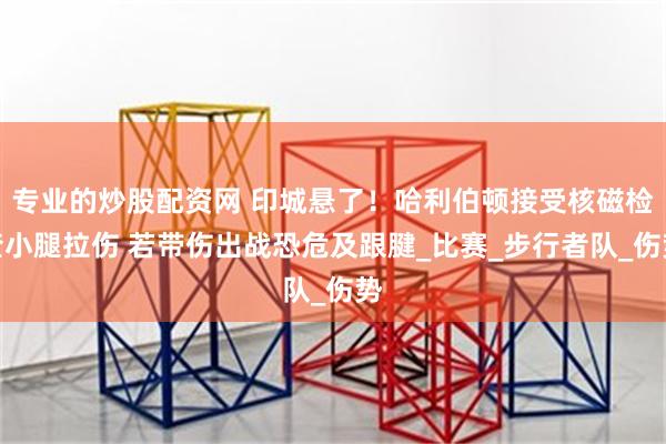 专业的炒股配资网 印城悬了！哈利伯顿接受核磁检查小腿拉伤 若带伤出战恐危及跟腱_比赛_步行者队_伤势