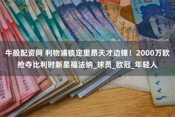牛股配资网 利物浦锁定里昂天才边锋！2000万欧抢夺比利时新星福法纳_球员_欧冠_年轻人