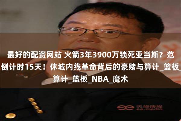 最好的配资网站 火箭3年3900万锁死亚当斯？范弗利特去留倒计时15天！休城内线革命背后的豪赌与算计_篮板_NBA_魔术