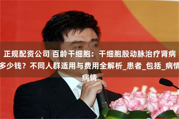 正规配资公司 百龄干细胞：干细胞股动脉治疗肾病多少钱？不同人群适用与费用全解析_患者_包括_病情