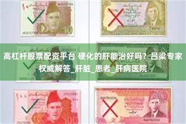 高杠杆股票配资平台 硬化的肝能治好吗？吕梁专家权威解答_肝脏_患者_肝病医院