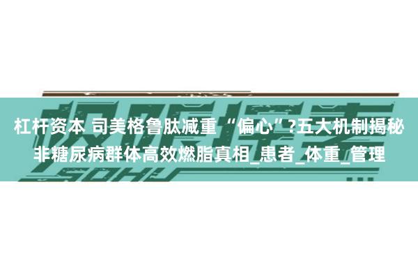 杠杆资本 司美格鲁肽减重 “偏心”?五大机制揭秘非糖尿病群体高效燃脂真相_患者_体重_管理
