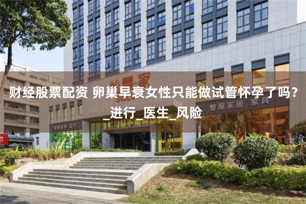 财经股票配资 卵巢早衰女性只能做试管怀孕了吗？_进行_医生_风险