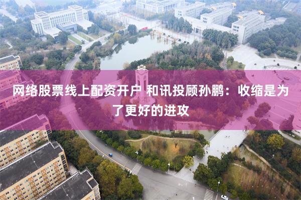 网络股票线上配资开户 和讯投顾孙鹏：收缩是为了更好的进攻