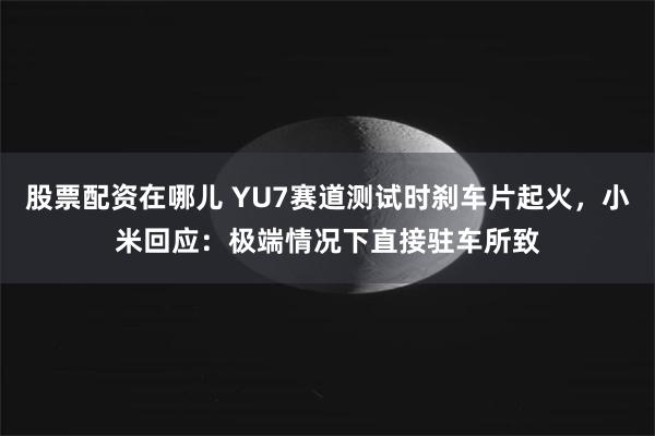 股票配资在哪儿 YU7赛道测试时刹车片起火，小米回应：极端情况下直接驻车所致