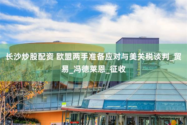 长沙炒股配资 欧盟两手准备应对与美关税谈判_贸易_冯德莱恩_征收