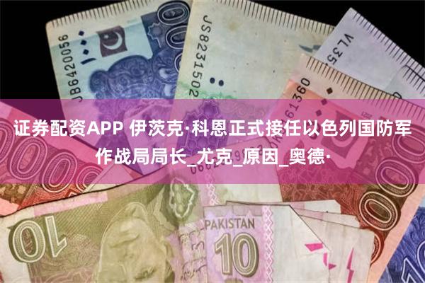 证券配资APP 伊茨克·科恩正式接任以色列国防军作战局局长_尤克_原因_奥德·