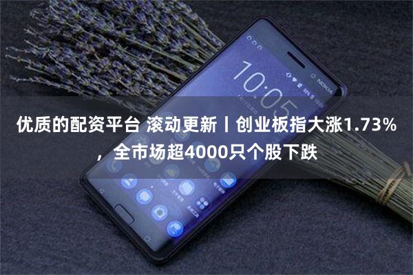 优质的配资平台 滚动更新丨创业板指大涨1.73%，全市场超4000只个股下跌