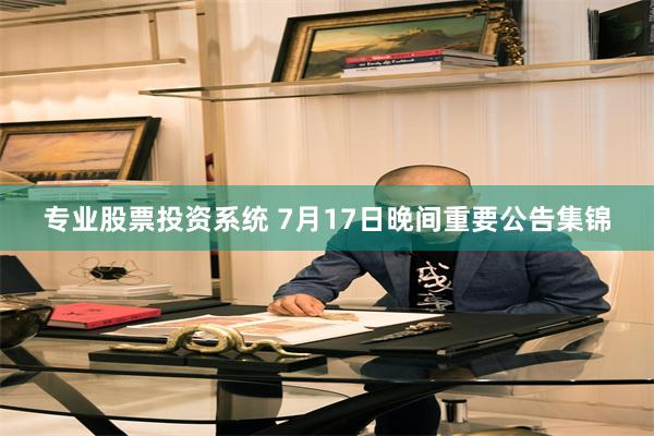 专业股票投资系统 7月17日晚间重要公告集锦