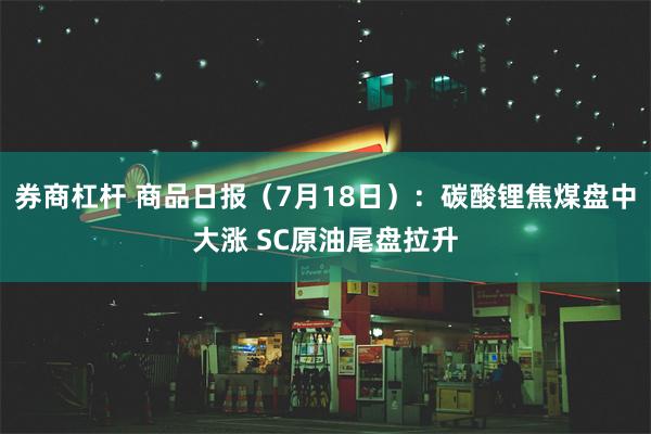 券商杠杆 商品日报（7月18日）：碳酸锂焦煤盘中大涨 SC原油尾盘拉升