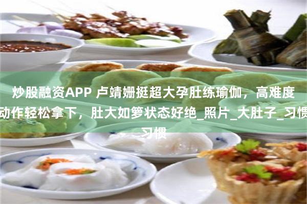 炒股融资APP 卢靖姗挺超大孕肚练瑜伽，高难度动作轻松拿下，肚大如箩状态好绝_照片_大肚子_习惯