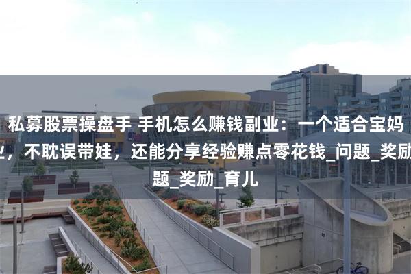 私募股票操盘手 手机怎么赚钱副业：一个适合宝妈的副业，不耽误带娃，还能分享经验赚点零花钱_问题_奖励_育儿