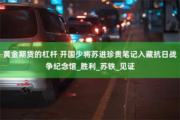 黄金期货的杠杆 开国少将苏进珍贵笔记入藏抗日战争纪念馆_胜利_苏铁_见证