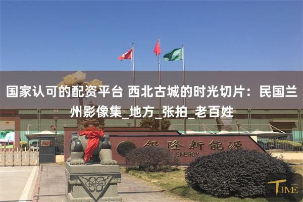 国家认可的配资平台 西北古城的时光切片：民国兰州影像集_地方_张拍_老百姓