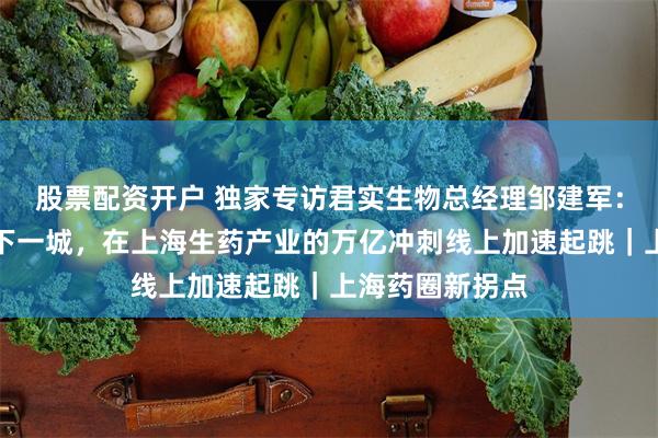 股票配资开户 独家专访君实生物总经理邹建军：深度变革、再下一城，在上海生药产业的万亿冲刺线上加速起跳｜上海药圈新拐点