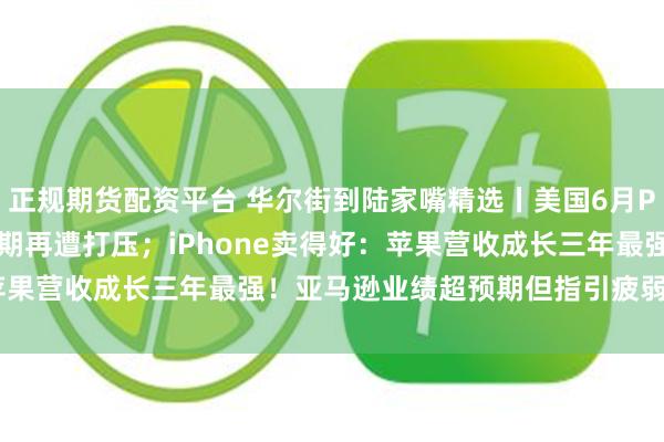 正规期货配资平台 华尔街到陆家嘴精选丨美国6月PCE通胀恶化 9月降息预期再遭打压；iPhone卖得好：苹果营收成长三年最强！亚马逊业绩超预期但指引疲弱 盘后大跌！
