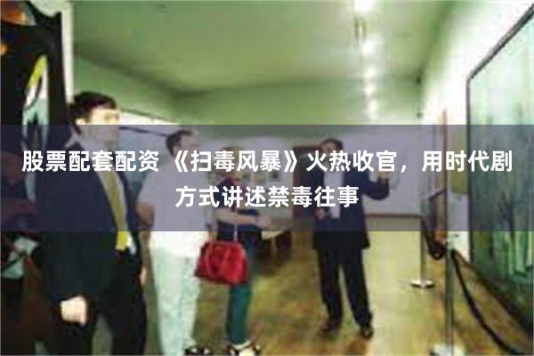 股票配套配资 《扫毒风暴》火热收官，用时代剧方式讲述禁毒往事
