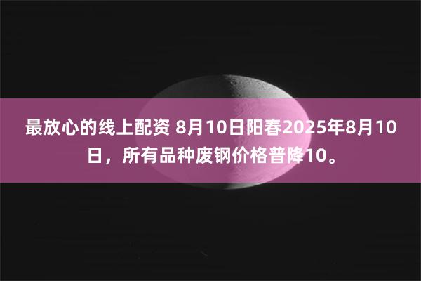 最放心的线上配资 8月10日阳春2025年8月10日，所有品种废钢价格普降10。