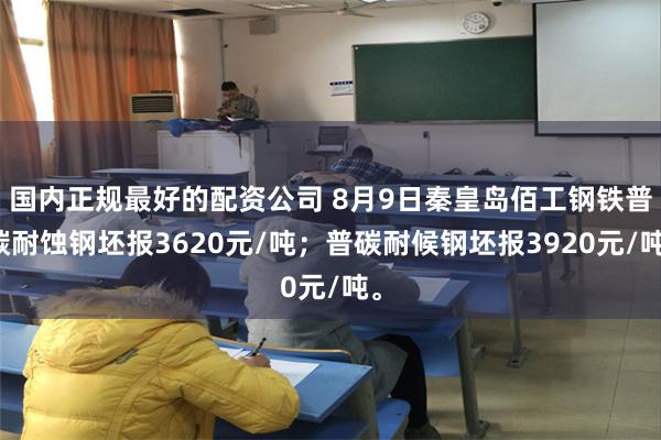 国内正规最好的配资公司 8月9日秦皇岛佰工钢铁普碳耐蚀钢坯报3620元/吨；普碳耐候钢坯报3920元/吨。