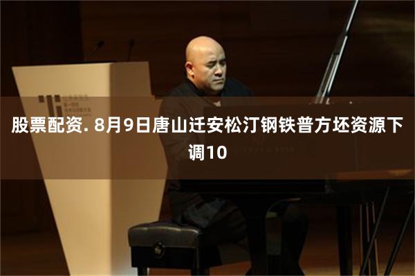 股票配资. 8月9日唐山迁安松汀钢铁普方坯资源下调10
