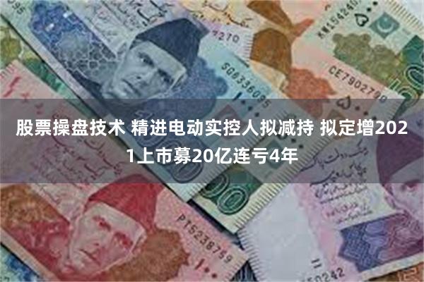股票操盘技术 精进电动实控人拟减持 拟定增2021上市募20亿连亏4年