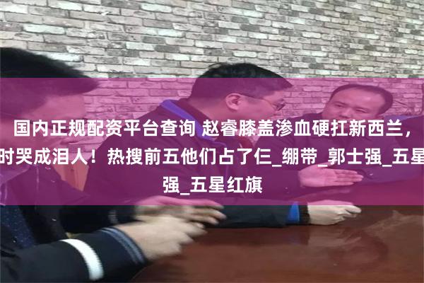 国内正规配资平台查询 赵睿膝盖渗血硬扛新西兰，领奖时哭成泪人！热搜前五他们占了仨_绷带_郭士强_五星红旗