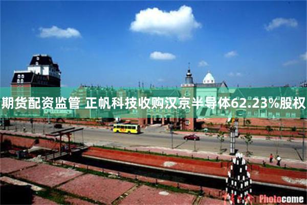 期货配资监管 正帆科技收购汉京半导体62.23%股权