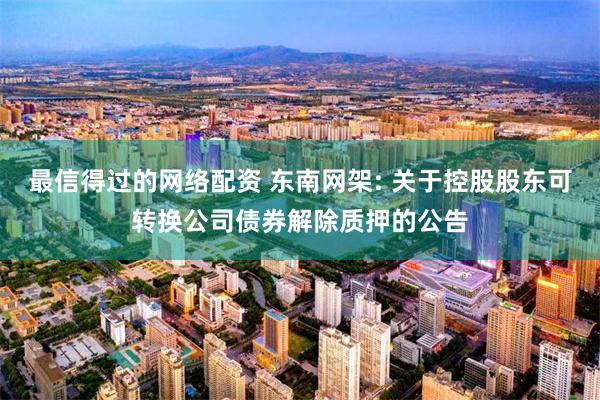 最信得过的网络配资 东南网架: 关于控股股东可转换公司债券解除质押的公告