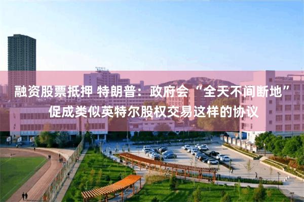 融资股票抵押 特朗普：政府会 “全天不间断地” 促成类似英特尔股权交易这样的协议
