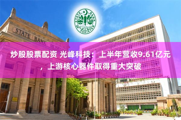 炒股股票配资 光峰科技：上半年营收9.61亿元，上游核心器件取得重大突破