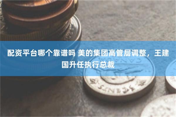 配资平台哪个靠谱吗 美的集团高管层调整，王建国升任执行总裁