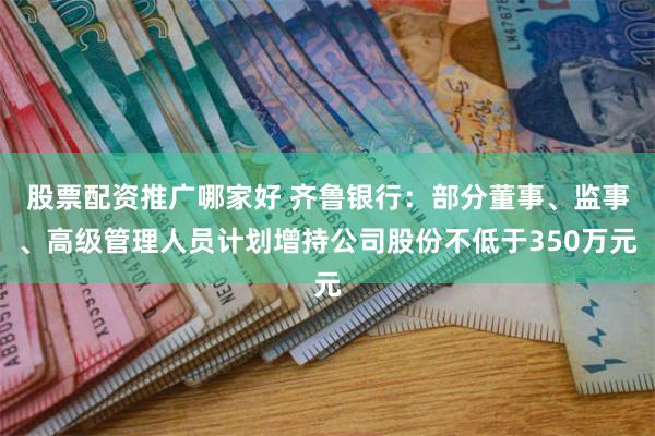 股票配资推广哪家好 齐鲁银行：部分董事、监事、高级管理人员计划增持公司股份不低于350万元