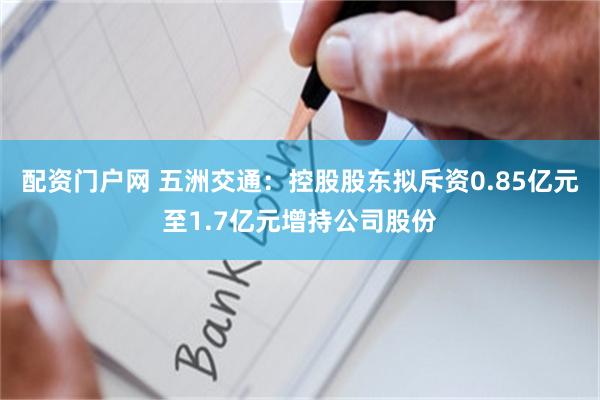 配资门户网 五洲交通：控股股东拟斥资0.85亿元至1.7亿元增持公司股份