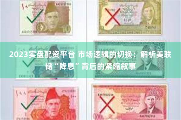 2023实盘配资平台 市场逻辑的切换：解析美联储“降息”背后的紧缩叙事