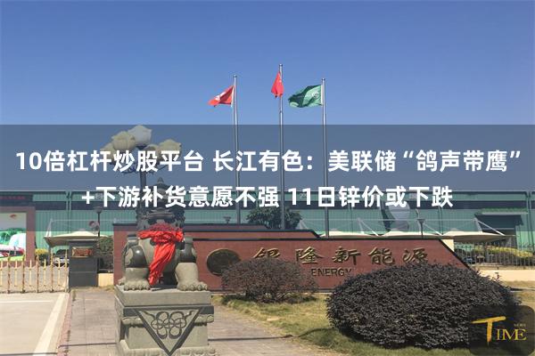 10倍杠杆炒股平台 长江有色：美联储“鸽声带鹰”+下游补货意愿不强 11日锌价或下跌