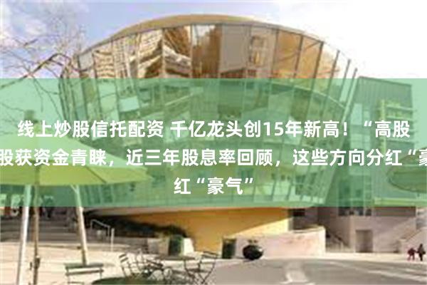 线上炒股信托配资 千亿龙头创15年新高！“高股息”股获资金青睐，近三年股息率回顾，这些方向分红“豪气”