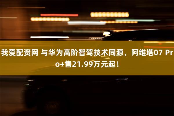 我爱配资网 与华为高阶智驾技术同源,阿维塔07 Pro+售21.99万元起!